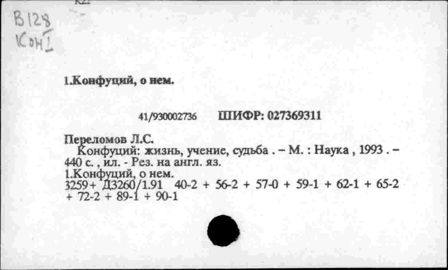 ﻿612$
[.Конфуций, о нем.
41/930002736 ШИФР: 027369311
Переломов Л.С.
Конфуций: жизнь, учение, судьба . - М.: Наука , 1993 . -440 с., ил. - Рез. на англ. яз.
1 .Конфуций, о нем.
3259+ Д3260/1.91 40-2 + 56-2 + 57-0 + 59-1 + 62-1 + 65-2 + 72-2 + 89-1 + 90-1